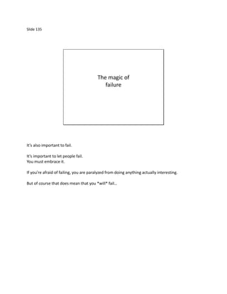 Slide 135




                                         The magic of
                                            failure




It’s also important to fail.

It’s important to let people fail.
You must embrace it.

If you’re afraid of failing, you are paralyzed from doing anything actually interesting.

But of course that does mean that you *will* fail…
 