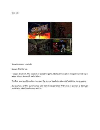 Slide 136




Sometimes spectacularly.

Spawn: The Eternal.

I was on this team. This was not an awesome game. I believe involved on this game would say it
was a failure. An awful, awful failure.

The first (and only) time I’ve ever seen the phrase “explosive diarrhea” used in a game review.

But everyone on this team learned a lot from the experience. And we’ve all gone on to do much
better and take those lessons with us.
 