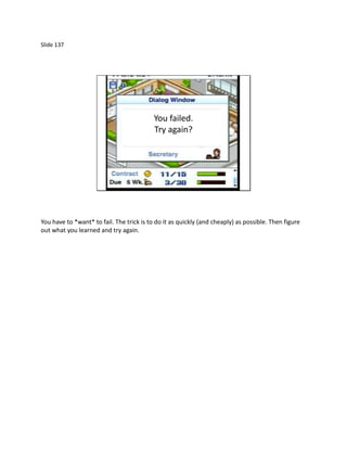 Slide 137




                                           You failed.
                                           Try again?




You have to *want* to fail. The trick is to do it as quickly (and cheaply) as possible. Then figure
out what you learned and try again.
 