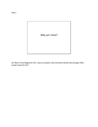 Slide 2




                                     Why am I here?




So I flew in from Bogota for this. I was on vacation. Nice and warm (kinda rainy though.) Why
would I leave for this?
 