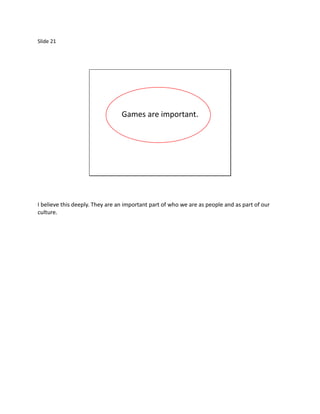 Slide 21




                                 Games are important.




I believe this deeply. They are an important part of who we are as people and as part of our
culture.
 