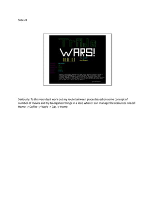 Slide 24




Seriously. To this very day I work out my route between places based on some concept of
number of moves and try to organize things in a loop where I can manage the resources I need:
Home -> Coffee -> Work -> Gas -> Home
 