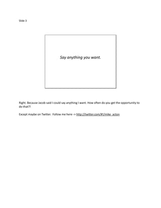 Slide 3




                                Say anything you want.




Right. Because Jacob said I could say anything I want. How often do you get the opportunity to
do that?!

Except maybe on Twitter. Follow me here -> http://twitter.com/#!/mike_acton
 