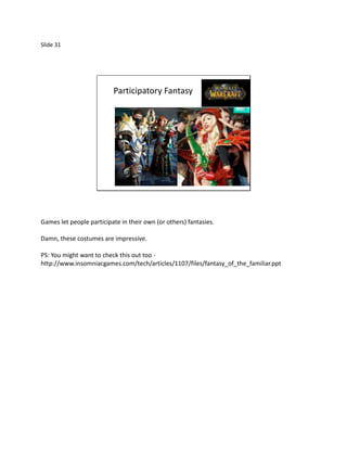 Slide 31




                          Participatory Fantasy




Games let people participate in their own (or others) fantasies.

Damn, these costumes are impressive.

PS: You might want to check this out too -
http://www.insomniacgames.com/tech/articles/1107/files/fantasy_of_the_familiar.ppt
 