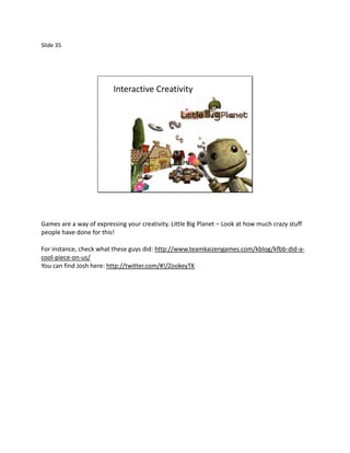 Slide 35




                          Interactive Creativity




Games are a way of expressing your creativity. Little Big Planet – Look at how much crazy stuff
people have done for this!

For instance, check what these guys did: http://www.teamkaizengames.com/kblog/kfbb-did-a-
cool-piece-on-us/
You can find Josh here: http://twitter.com/#!/ZookeyTK
 