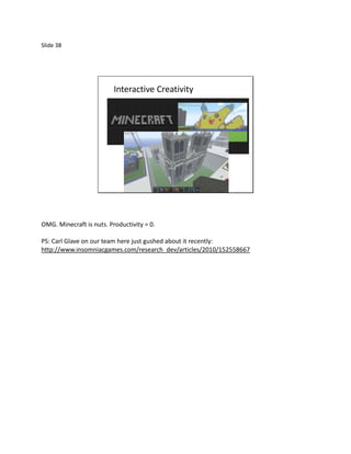 Slide 38




                          Interactive Creativity




OMG. Minecraft is nuts. Productivity = 0.

PS: Carl Glave on our team here just gushed about it recently:
http://www.insomniacgames.com/research_dev/articles/2010/152558667
 