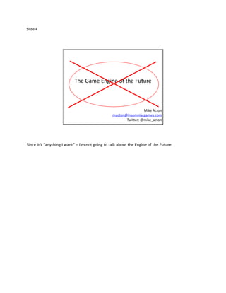 Slide 4




                           The Game Engine of the Future



                                                                  Mike Acton
                                                 macton@insomniacgames.com
                                                        Twitter: @mike_acton




Since it’s “anything I want” – I’m not going to talk about the Engine of the Future.
 