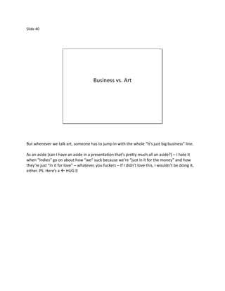 Slide 40




                                        Business vs. Art




But whenever we talk art, someone has to jump in with the whole “It’s just big business” line.

As an aside (can I have an aside in a presentation that’s pretty much all an aside?) – I hate it
when “Indies” go on about how “we” suck because we’re “just in it for the money” and how
they’re just “in it for love” – whatever, you fuckers – If I didn’t love this, I wouldn’t be doing it,
either. PS: Here’s a 
 