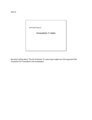 Slide 41




                        Don’t get hung up…


                                  Innovation != Sales




But when talking about “The Art of Games” it’s easy to get caught up in the argument that
innovation isn’t rewarded in the marketplace.
 