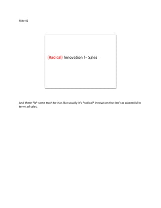 Slide 42




                       (Radical) Innovation != Sales




And there *is* some truth to that. But usually it’s *radical* innovation that isn’t as successful in
terms of sales.
 