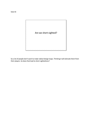 Slide 44




                                 Are we short-sighted?




So a lot of people don’t want to make radical design leaps. Thinking it will alienate them from
their players. So does that lead to short-sightedness?
 