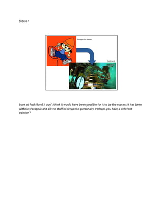 Slide 47




                                              Parappa the Rapper




                                                                     Rock Band




Look at Rock Band. I don’t think it would have been possible for it to be the success it has been
without Parappa (and all the stuff in between), personally. Perhaps you have a different
opinion?
 