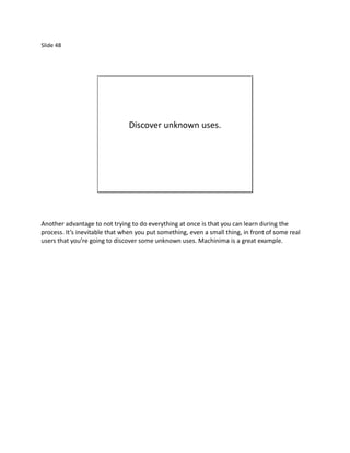 Slide 48




                                Discover unknown uses.




Another advantage to not trying to do everything at once is that you can learn during the
process. It’s inevitable that when you put something, even a small thing, in front of some real
users that you’re going to discover some unknown uses. Machinima is a great example.
 