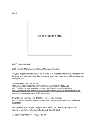 Slide 5




                                  It’s all about the data.




So let’s talk about data.

Right. This is it. The fundamental thing. There’s nothing else.

Are you a programmer? Your job is not to write code. It’s to transform data. That’s the only
thing that’s actually happening. Everything else is just your imagination adding unnecessary
extra problems.

I talk about this a lot. Check it out:
http://www.insomniacgames.com/research_dev/articles/2010/1522262
http://cellperformance.beyond3d.com/articles/2008/03/three-big-lies.html
http://cellperformance.beyond3d.com/articles/2009/08/roundup-recent-sketches-on-
concurrency-data-design-and-performance.html

Oh, and here’s an article from 2006 that I never really finished:
http://cellperformance.beyond3d.com/articles/2006/04/performance-and-good-data-
design.html

And Aras Pranckevičius from Unity just wrote a rant that’s worth checking out too:
http://aras-p.info/texts/files/UnityBootcamp2-CodeRant.pdf

My pals over at DICE have some good stuff:
 