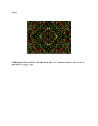 Slide 49




It’s like Conway's Game of Life. You never know what cool (or crappy) patterns you’re going to
get until you really just try it.
 