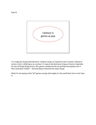 Slide 50




                                          I believe in
                                         games as pop




I’m a huge fan of pop entertainment. I believe it plays an important role in society. I believe it
serves a role in reflecting us as a culture. It’s easy to be dismissive of pop, of course. Especially
for fans of things things (music, film, games, whatever) that are perhaps less popular, but in
their estimation “better” – But that doesn’t diminish the value of pop.

What I’m not saying is that *all* games are pop. But largely it is the world that I live in and I love
it.
 