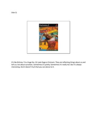 Slide 51




It’s like Britney. I’m a huge fan. Or Lada Gaga or Eminem. They are reflecting things about us and
tell us a lot about ourselves. Sometimes it’s pretty. Sometimes it’s really not. But it’s always
interesting. And it doesn’t hurt that you can dance to it.
 