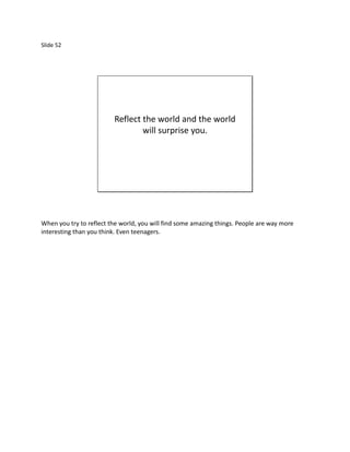 Slide 52




                         Reflect the world and the world
                                 will surprise you.




When you try to reflect the world, you will find some amazing things. People are way more
interesting than you think. Even teenagers.
 