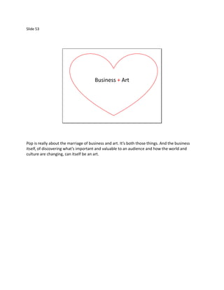 Slide 53




                                       Business + Art




Pop is really about the marriage of business and art. It’s both those things. And the business
itself, of discovering what’s important and valuable to an audience and how the world and
culture are changing, can itself be an art.
 