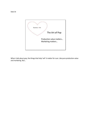 Slide 54




                                                    The Art of Pop

                                           Production value matters…
                                           Marketing matters…




When I talk about pop, the things that help ‘sell’ it matter for sure. Like pure production value
and marketing. But…
 