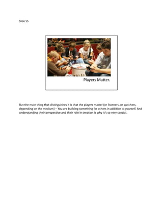 Slide 55




                                                 Players Matter.




But the main thing that distinguishes it is that the players matter (or listeners, or watchers,
depending on the medium) – You are building something for others in addition to yourself. And
understanding their perspective and their role in creation is why it’s so very special.
 