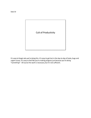 Slide 59




                                     Cult of Productivity




It’s easy to forget why we’re doing this. It’s easy to get lost in the day-to-day of tasks, bugs and
urgent issues. It’s easy to feel like you’re making progress just because you’re doing
*something* - Of course the work is necessary, but it’s not sufficient.
 