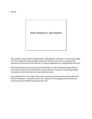 Slide 60




                           Small company vs. big company




One example is big companies. Big developers. Big publishers. Whatever. It’s easy to get caught
up in the making and shipping of games each year. And the sales and the marketing. And
nonsense on the internet. And metacritic. It’s easy to forget what our responsibilities to the art.

We’re here because we built on what others did before us. We’re absolutely responsible for
returning that value to those that follow. How you do that is up to you. It could be gameplay
innovation or technical research or visual experimentation.

Some people feel it’s “the indies” that need to push the boundaries because that’s what their
primary motivation is. Sometimes that’s true. However, it’s the big boys that have both the
resources and responsibility to give back the most.
 