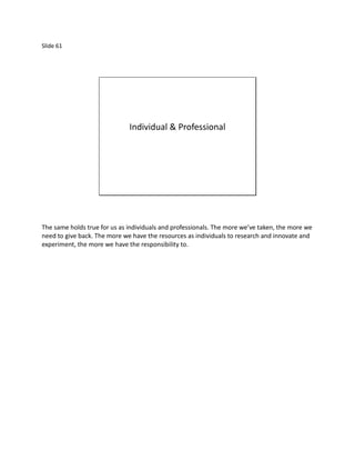 Slide 61




                              Individual & Professional




The same holds true for us as individuals and professionals. The more we’ve taken, the more we
need to give back. The more we have the resources as individuals to research and innovate and
experiment, the more we have the responsibility to.
 