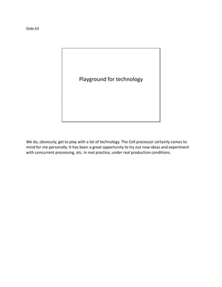 Slide 63




                              Playground for technology




We do, obviously, get to play with a lot of technology. The Cell processor certainly comes to
mind for me personally. It has been a great opportunity to try out new ideas and experiment
with concurrent processing, etc. in real practice, under real production conditions.
 