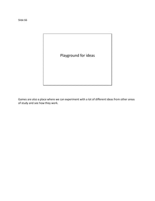 Slide 66




                                 Playground for ideas




Games are also a place where we can experiment with a lot of different ideas from other areas
of study and see how they work.
 