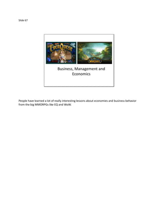 Slide 67




                              Business, Management and
                                      Economics




People have learned a lot of really interesting lessons about economies and business behavior
from the big MMORPGs like EQ and WoW.
 