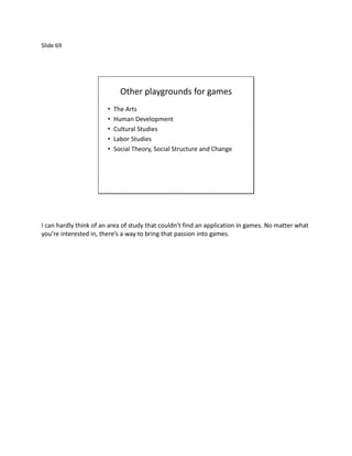 Slide 69




                              Other playgrounds for games
                        •   The Arts
                        •   Human Development
                        •   Cultural Studies
                        •   Labor Studies
                        •   Social Theory, Social Structure and Change




I can hardly think of an area of study that couldn’t find an application in games. No matter what
you’re interested in, there’s a way to bring that passion into games.
 