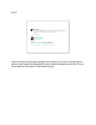 Slide 70




I don’t know how we could apply etymology more in games, but I’m sure it’s possible. When I
saw this, I also thought entymology (which is what I originally thought he wrote.) Both I’m sure
can be applied to AI somehow in really interesting ways.
 