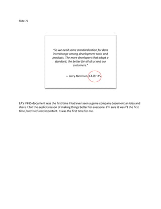 Slide 75




                           “So we need some standardization for data
                           interchange among development tools and
                           products. The more developers that adopt a
                             standard, the better for all of us and our
                                           customers.”


                                      -- Jerry Morrison, EA IFF 85




EA’s IFF85 document was the first time I had ever seen a game company document an idea and
share it for the explicit reason of making things better for everyone. I’m sure it wasn’t the first
time, but that’s not important. It was the first time for me.
 