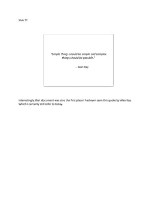 Slide 77




                          "Simple things should be simple and complex
                                   things should be possible."

                                              -- Alan Kay




Interestingly, that document was also the first place I had ever seen this quote by Alan Kay.
Which I certainly still refer to today.
 