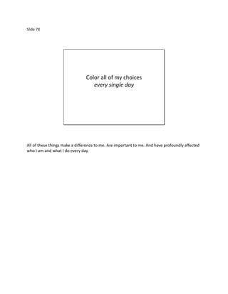 Slide 78




                                Color all of my choices
                                   every single day




All of these things make a difference to me. Are important to me. And have profoundly affected
who I am and what I do every day.
 