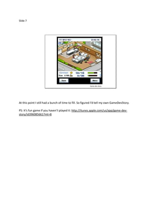 Slide 7




                                                          Game dev story




At this point I still had a bunch of time to fill. So figured I’d tell my own GameDevStory.

PS: It’s fun game if you haven’t played it: http://itunes.apple.com/us/app/game-dev-
story/id396085661?mt=8
 