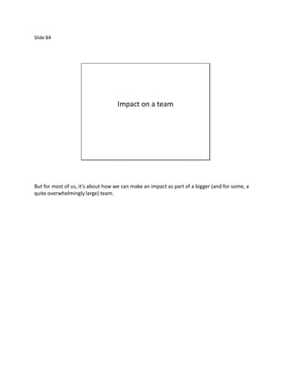 Slide 84




                                    Impact on a team




But for most of us, it’s about how we can make an impact as part of a bigger (and for some, a
quite overwhelmingly large) team.
 