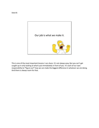 Slide 85




                            Our job is what we make it.




This is one of the most important lessons I can share. It’s not always easy. But you can’t get
caught up in only looking at what’s put immediately in front of you. It’s each of our own
responsibility to *figure out* how we can make the biggest difference in whatever we are doing.
And there is always room for that.
 