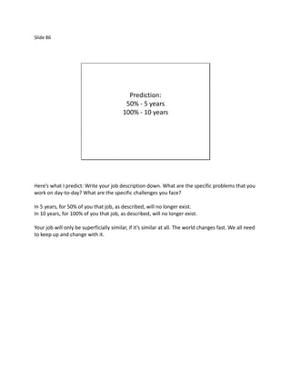 Slide 86




                                           Prediction:
                                          50% - 5 years
                                         100% - 10 years




Here’s what I predict: Write your job description down. What are the specific problems that you
work on day-to-day? What are the specific challenges you face?

In 5 years, for 50% of you that job, as described, will no longer exist.
In 10 years, for 100% of you that job, as described, will no longer exist.

Your job will only be superficially similar, if it’s similar at all. The world changes fast. We all need
to keep up and change with it.
 