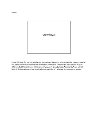Slide 87




                                        Growth (2x)




I have this goal. For me personally and for my team. I want us all to grow to be twice as good at
our jobs each year as we were the year before. What that *means* for each person may be
different. But the sentiment is the same. If you don’t grow by leaps *constantly* you will fall
behind. And growing and learning is what we exist for. It’s what excites us most as people.
 