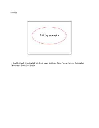 Slide 88




                                     Building an engine




I should actually probably talk a little bit about building a Game Engine. How do I bring all of
these ideas to my own work?
 