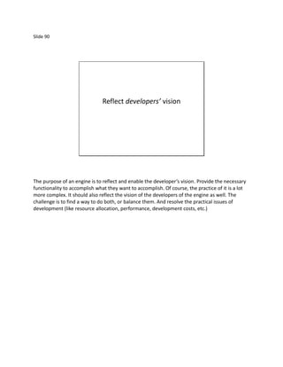 Slide 90




                               Reflect developers’ vision




The purpose of an engine is to reflect and enable the developer’s vision. Provide the necessary
functionality to accomplish what they want to accomplish. Of course, the practice of it is a lot
more complex. It should also reflect the vision of the developers of the engine as well. The
challenge is to find a way to do both, or balance them. And resolve the practical issues of
development (like resource allocation, performance, development costs, etc.)
 