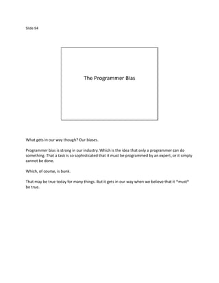 Slide 94




                                 The Programmer Bias




What gets in our way though? Our biases.

Programmer bias is strong in our industry. Which is the idea that only a programmer can do
something. That a task is so sophisticated that it must be programmed by an expert, or it simply
cannot be done.

Which, of course, is bunk.

That may be true today for many things. But it gets in our way when we believe that it *must*
be true.
 