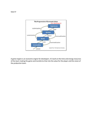Slide 97




                                                      (For developers)




                                                   Joseph Pine, The Experience Economy




A game engine is an economic engine for developers. It’s built on the time and energy resources
of the team making the game and transforms that into the value for the player and the vision of
the production team.
 