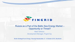 Russia as a Part of the Baltic Sea Energy Market –
Opportunity or Threat?
Matti Tähtinen
Development Manager, Fingrid Oyj
Nordic StrategyForum Energy, Yasuragi Hasseludden, 8 – 9 October 2015, Stockholm
 