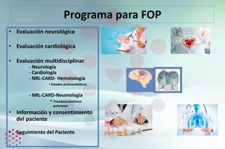 Programa para FOP
• Evaluación neurológica
• Evaluación cardiológica
• Evaluación multidisciplinar
- Neurología
- Cardiología
- NRL-CARD- Hematología
▪ Estados protrombóticos
- NRL-CARD-Neumología
▪ Tromboembolismo
pulmonar
• Información y consentimiento
del paciente
• Seguimiento del Paciente
 