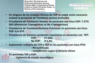 • En ninguno de los ensayos clínicos de FOP se exigió como necesario
evaluar la presencia de Trombosis venosa profunda.
• Prevalencia de Trombosis Venosa en pacientes con Ictus-FOP: 7-27%
(NO diferencias Criptogénicos vs No Criptogénicos)
• Prevalencia de Tromboembolismo Pulmonar en pacientes con Ictus-
FOP: 4,4-37%
• Prevalencia de lesiones cerebrales isquémicas en pacientes con TEP:
FOP: 17-33%
No FOP: 0-5,4%
• Exploración rutinaria de TVP o TEP en los pacientes con Ictus-PFO:
- No justificada
- Considerarlo según la historia clínica
• En pacientes TEP y FOP:
- Vigilancia de estado neurológico
 