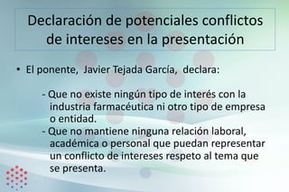 Declaración de potenciales conflictos
de intereses en la presentación
• El ponente, Javier Tejada García, declara:
- Que no existe ningún tipo de interés con la
industria farmacéutica ni otro tipo de empresa
o entidad.
- Que no mantiene ninguna relación laboral,
académica o personal que puedan representar
un conflicto de intereses respeto al tema que
se presenta.
 