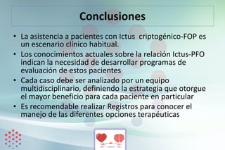 Conclusiones
• La asistencia a pacientes con Ictus criptogénico-FOP es
un escenario clínico habitual.
• Los conocimientos actuales sobre la relación Ictus-PFO
indican la necesidad de desarrollar programas de
evaluación de estos pacientes
• Cada caso debe ser analizado por un equipo
multidisciplinario, definiendo la estrategia que otorgue
el mayor beneficio para cada paciente en particular
• Es recomendable realizar Registros para conocer el
manejo de las diferentes opciones terapéuticas
 